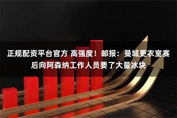正规配资平台官方 高强度！邮报：曼城更衣室赛后向阿森纳工作人员要了大量冰块