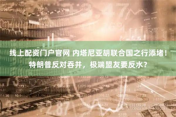 线上配资门户官网 内塔尼亚胡联合国之行添堵！特朗普反对吞并，极端盟友要反水？