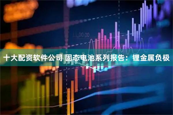 十大配资软件公司 固态电池系列报告：锂金属负极