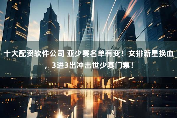 十大配资软件公司 亚少赛名单有变！女排新星换血，3进3出冲击世少赛门票！