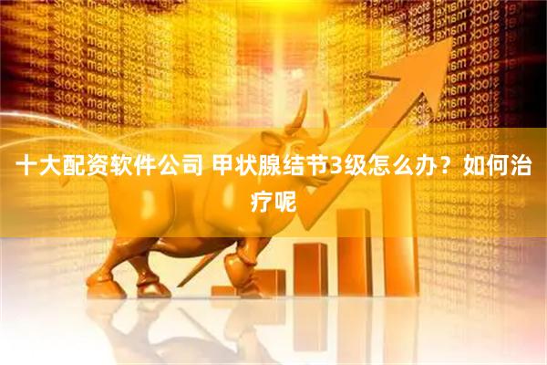 十大配资软件公司 甲状腺结节3级怎么办？如何治疗呢