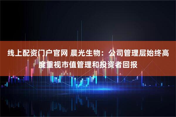 线上配资门户官网 晨光生物：公司管理层始终高度重视市值管理和投资者回报