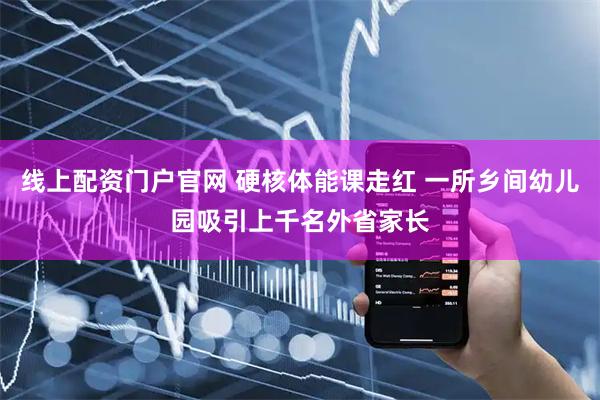 线上配资门户官网 硬核体能课走红 一所乡间幼儿园吸引上千名外省家长