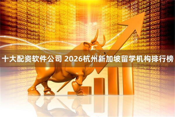 十大配资软件公司 2026杭州新加坡留学机构排行榜
