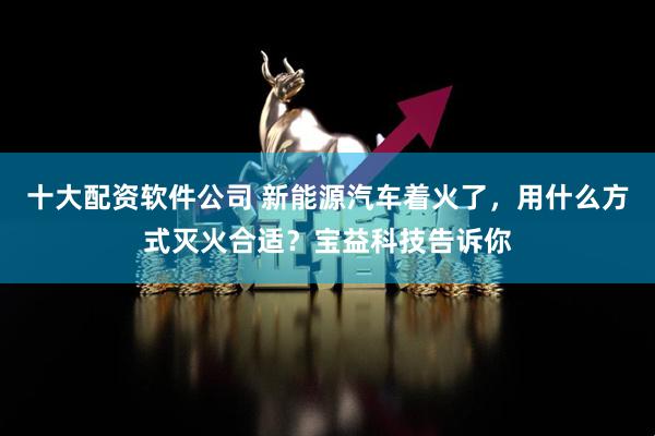 十大配资软件公司 新能源汽车着火了，用什么方式灭火合适？宝益科技告诉你