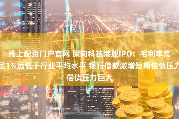 线上配资门户官网 深向科技港股IPO：毛利率常年不足1%远低于行业平均水平 银行借款激增短期偿债压力巨大