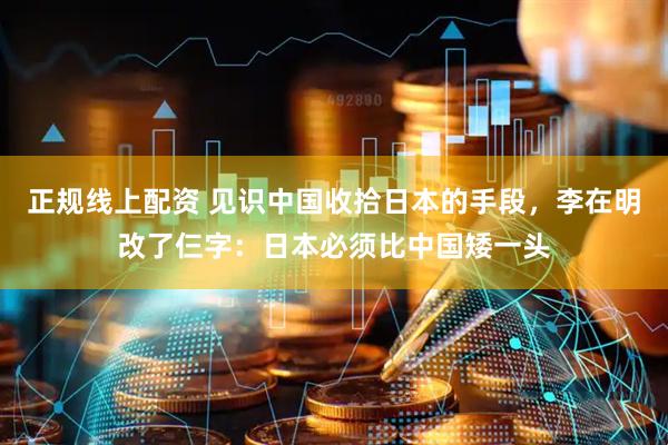 正规线上配资 见识中国收拾日本的手段，李在明改了仨字：日本必须比中国矮一头