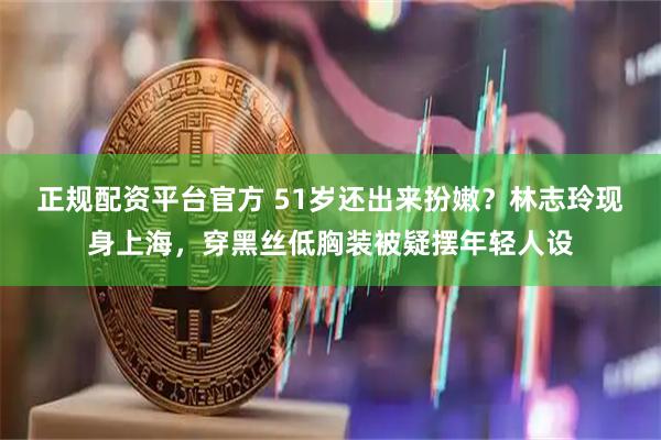 正规配资平台官方 51岁还出来扮嫩？林志玲现身上海，穿黑丝低胸装被疑摆年轻人设