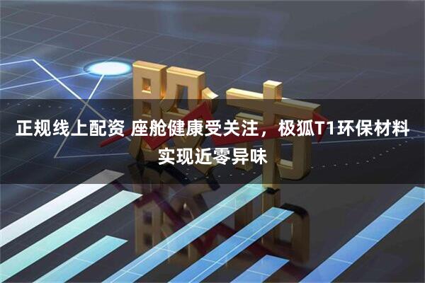 正规线上配资 座舱健康受关注，极狐T1环保材料实现近零异味