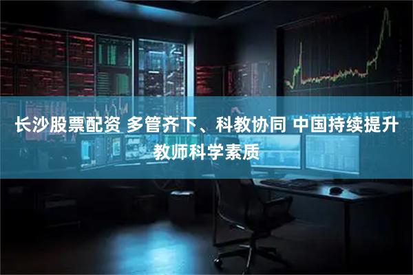 长沙股票配资 多管齐下、科教协同 中国持续提升教师科学素质