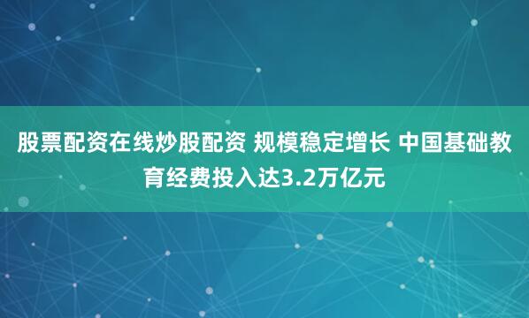 股票配资在线炒股配资 规模稳定增长 中国基础教育经费投入达3.2万亿元