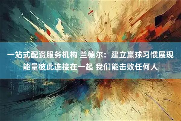 一站式配资服务机构 兰德尔：建立赢球习惯展现能量彼此连接在一起 我们能击败任何人