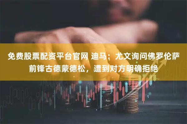 免费股票配资平台官网 迪马：尤文询问佛罗伦萨前锋古德蒙德松，遭到对方明确拒绝