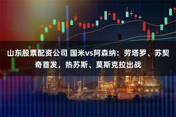 山东股票配资公司 国米vs阿森纳：劳塔罗、苏契奇首发，热苏斯、莫斯克拉出战