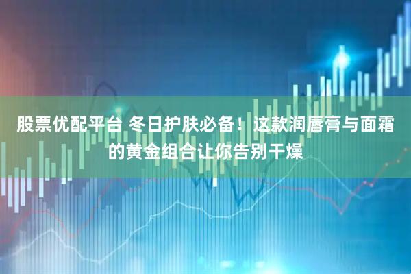 股票优配平台 冬日护肤必备！这款润唇膏与面霜的黄金组合让你告别干燥
