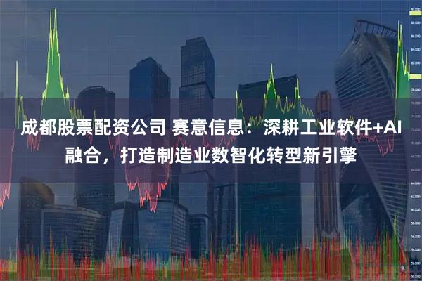成都股票配资公司 赛意信息：深耕工业软件+AI融合，打造制造业数智化转型新引擎