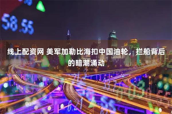 线上配资网 美军加勒比海扣中国油轮，拦船背后的暗潮涌动