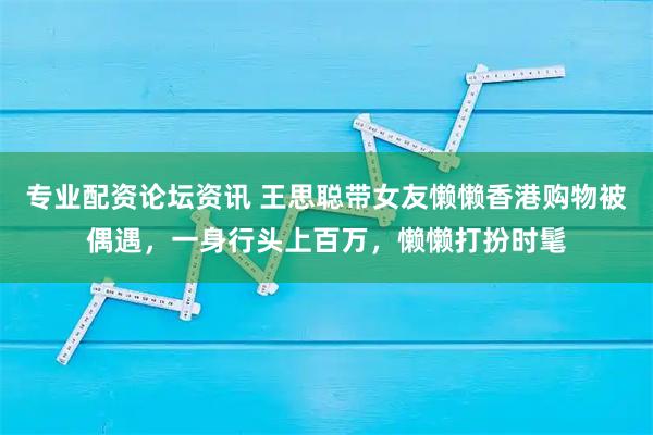 专业配资论坛资讯 王思聪带女友懒懒香港购物被偶遇，一身行头上百万，懒懒打扮时髦