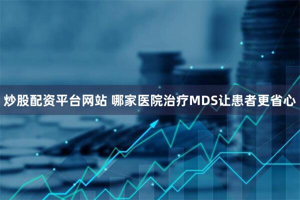 炒股配资平台网站 哪家医院治疗MDS让患者更省心