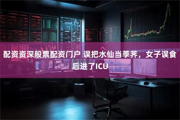 配资资深股票配资门户 误把水仙当荸荠，女子误食后进了ICU