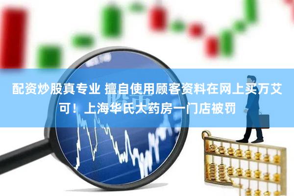 配资炒股真专业 擅自使用顾客资料在网上买万艾可！上海华氏大药房一门店被罚