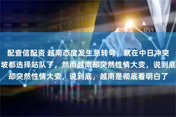 配查信配资 越南态度发生急转弯，就在中日冲突愈演愈烈的时候，新加坡都选择站队了，然而越南却突然性情大变，说到底，越南是彻底看明白了