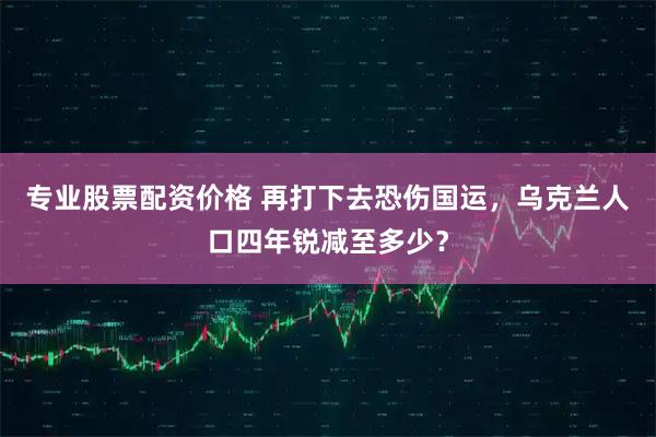 专业股票配资价格 再打下去恐伤国运，乌克兰人口四年锐减至多少？