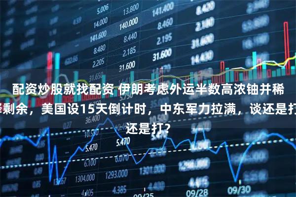 配资炒股就找配资 伊朗考虑外运半数高浓铀并稀释剩余，美国设15天倒计时，中东军力拉满，谈还是打？