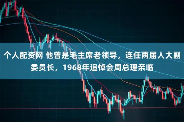 个人配资网 他曾是毛主席老领导，连任两届人大副委员长，1968年追悼会周总理亲临