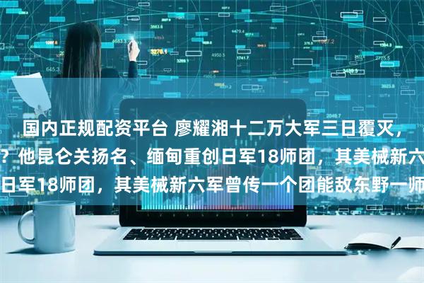 国内正规配资平台 廖耀湘十二万大军三日覆灭，抗战名将何以辽西惨败？他昆仑关扬名、缅甸重创日军18师团，其美械新六军曾传一个团能敌东野一师
