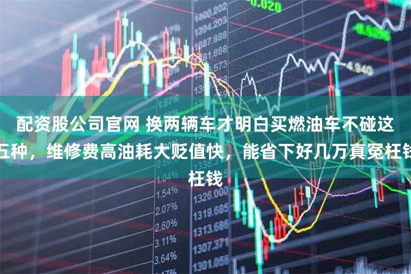 配资股公司官网 换两辆车才明白买燃油车不碰这五种，维修费高油耗大贬值快，能省下好几万真冤枉钱
