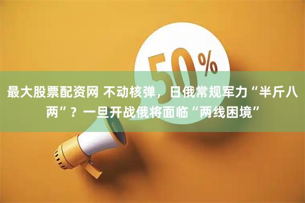 最大股票配资网 不动核弹，日俄常规军力“半斤八两”？一旦开战俄将面临“两线困境”