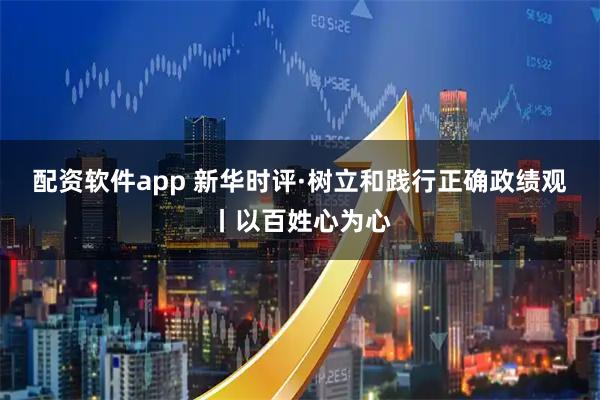 配资软件app 新华时评·树立和践行正确政绩观丨以百姓心为心