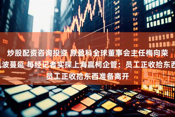 炒股配资咨询投资 原盈科全球董事会主任梅向荣“爆雷”风波蔓延 每经记者实探上海赢柯企管：员工正收拾东西准备离开