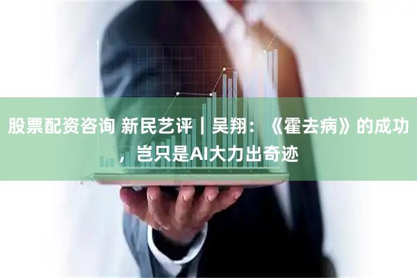 股票配资咨询 新民艺评｜吴翔：《霍去病》的成功，岂只是AI大力出奇迹