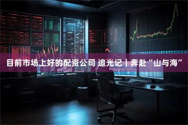 目前市场上好的配资公司 追光记｜奔赴“山与海”