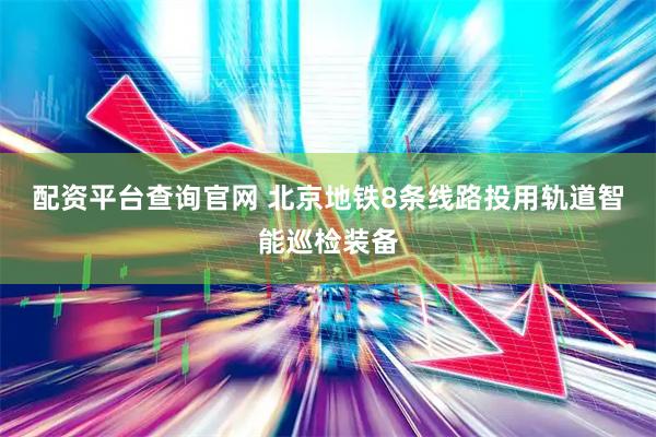 配资平台查询官网 北京地铁8条线路投用轨道智能巡检装备