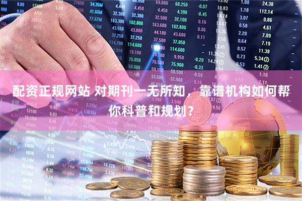 配资正规网站 对期刊一无所知，靠谱机构如何帮你科普和规划？