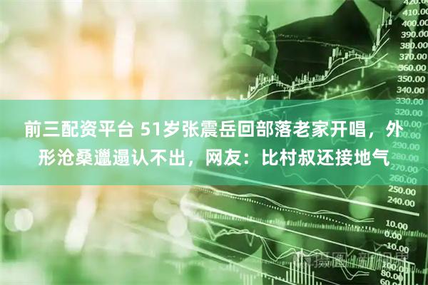 前三配资平台 51岁张震岳回部落老家开唱，外形沧桑邋遢认不出，网友：比村叔还接地气