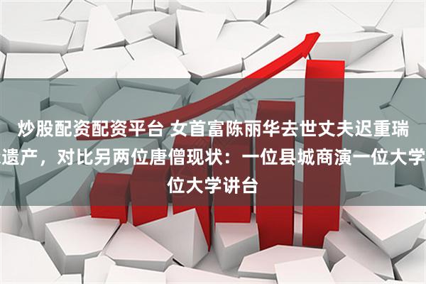 炒股配资配资平台 女首富陈丽华去世丈夫迟重瑞继承遗产，对比另两位唐僧现状：一位县城商演一位大学讲台
