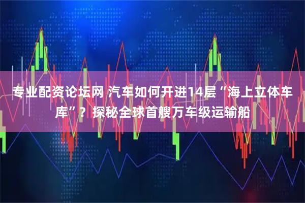 专业配资论坛网 汽车如何开进14层“海上立体车库”？探秘全球首艘万车级运输船