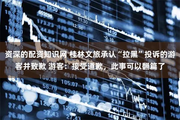 资深的配资知识网 桂林文旅承认“拉黑”投诉的游客并致歉 游客：接受道歉，此事可以翻篇了